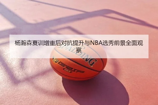 杨瀚森夏训增重后对抗提升与NBA选秀前景全面观察