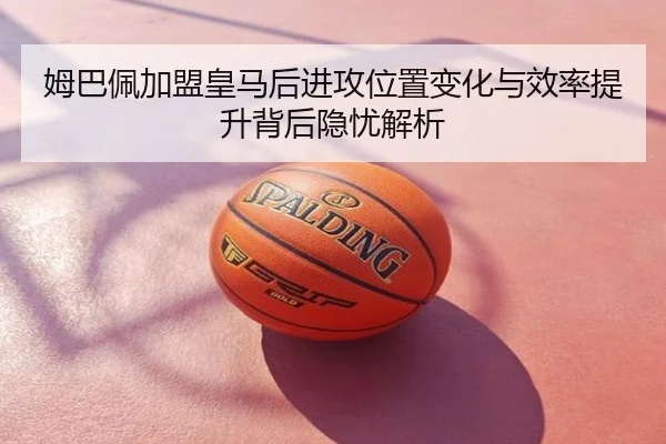 姆巴佩加盟皇马后进攻位置变化与效率提升背后隐忧解析