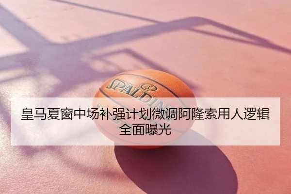 皇马夏窗中场补强计划微调阿隆索用人逻辑全面曝光