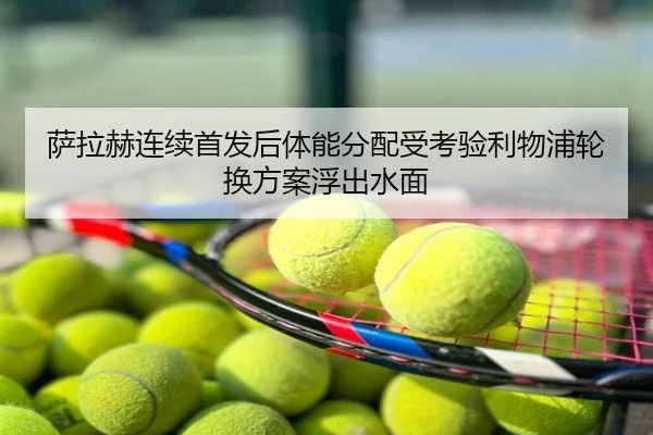 萨拉赫连续首发后体能分配受考验利物浦轮换方案浮出水面