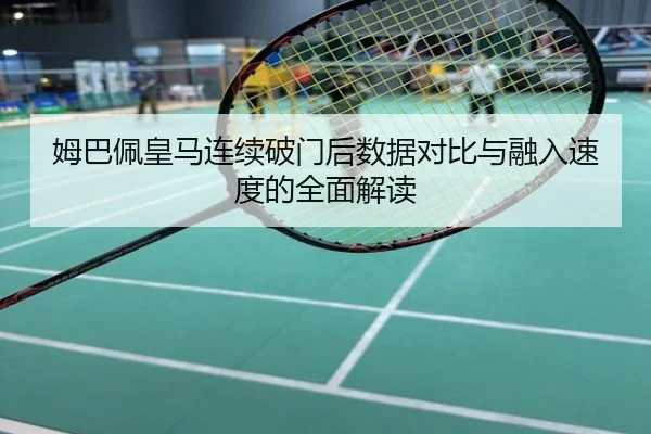 姆巴佩皇马连续破门后数据对比与融入速度的全面解读