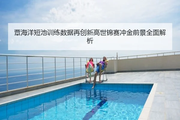 覃海洋短池训练数据再创新高世锦赛冲金前景全面解析