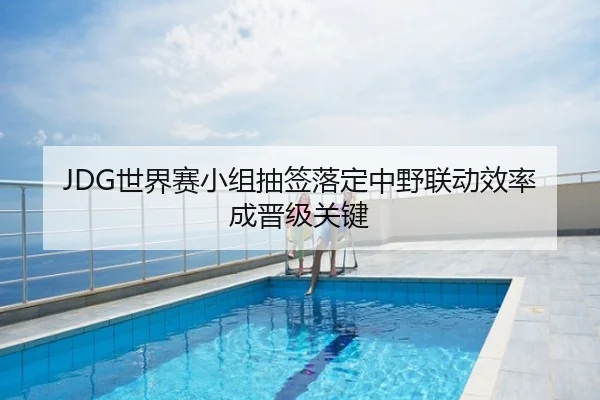 JDG世界赛小组抽签落定中野联动效率成晋级关键