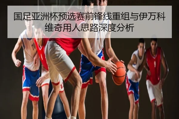 国足亚洲杯预选赛前锋线重组与伊万科维奇用人思路深度分析