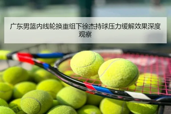 广东男篮内线轮换重组下徐杰持球压力缓解效果深度观察
