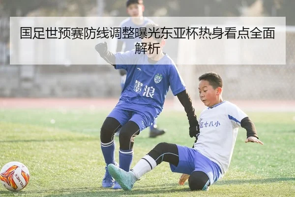 国足世预赛防线调整曝光东亚杯热身看点全面解析